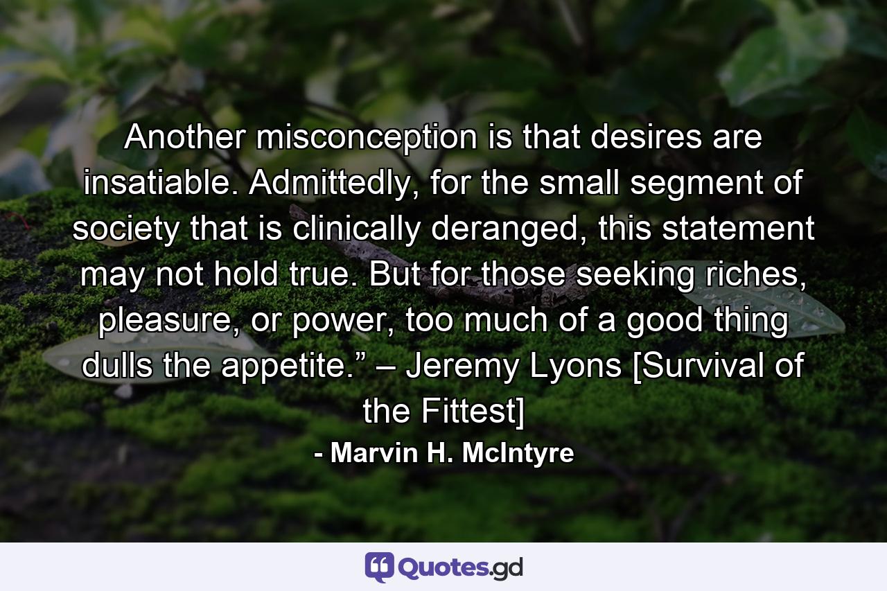 Another misconception is that desires are insatiable. Admittedly, for the small segment of society that is clinically deranged, this statement may not hold true. But for those seeking riches, pleasure, or power, too much of a good thing dulls the appetite.” – Jeremy Lyons [Survival of the Fittest] - Quote by Marvin H. McIntyre