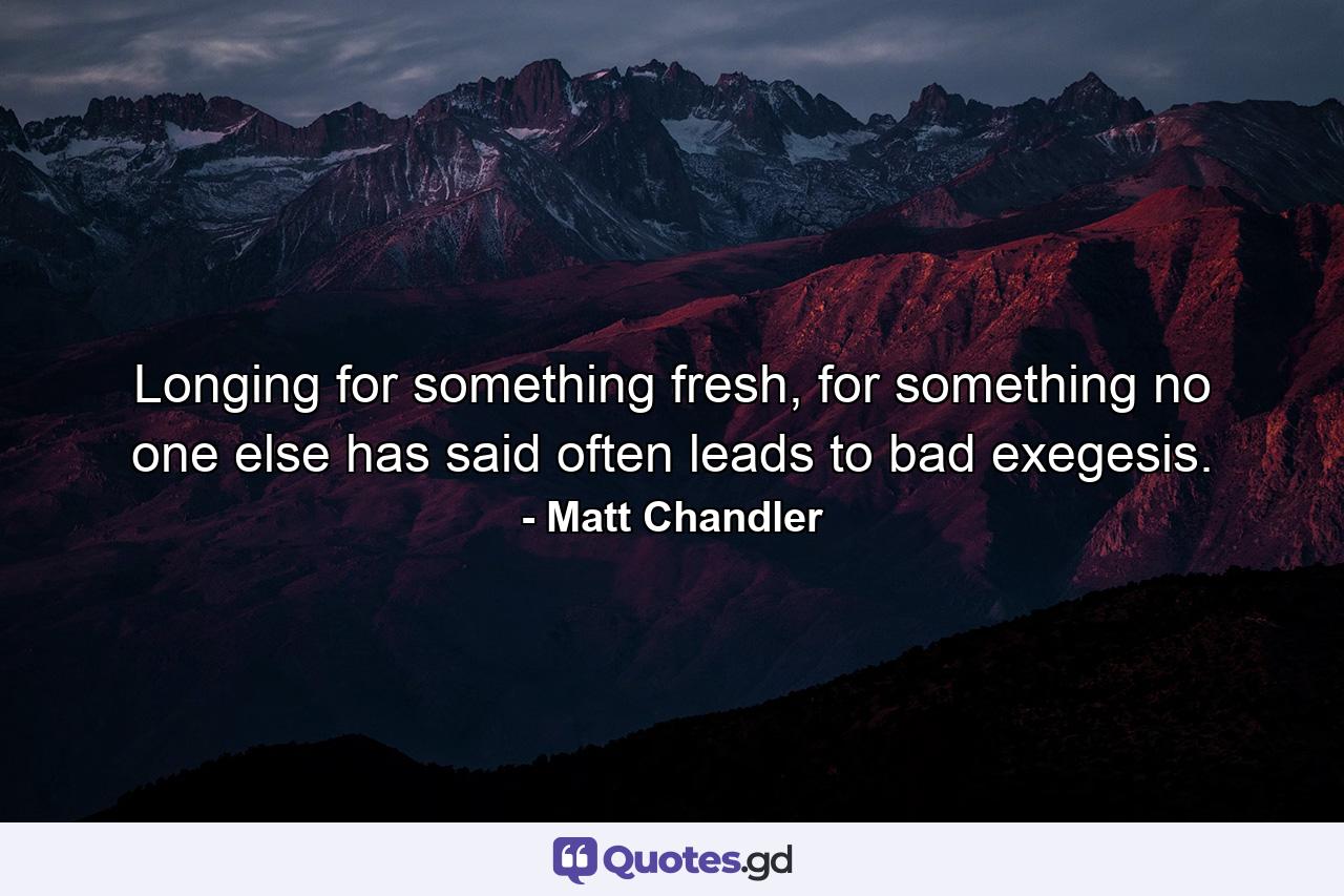 Longing for something fresh, for something no one else has said often leads to bad exegesis. - Quote by Matt Chandler