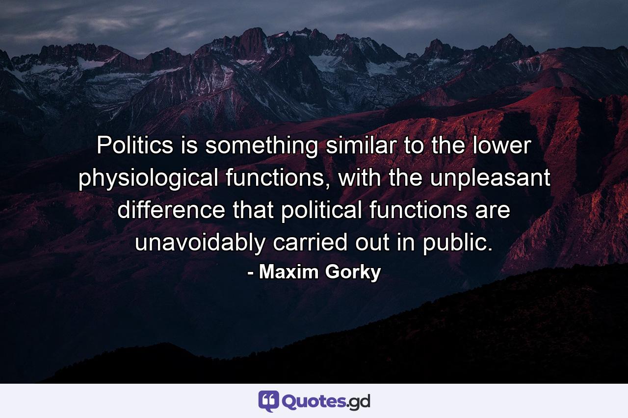 Politics is something similar to the lower physiological functions, with the unpleasant difference that political functions are unavoidably carried out in public. - Quote by Maxim Gorky