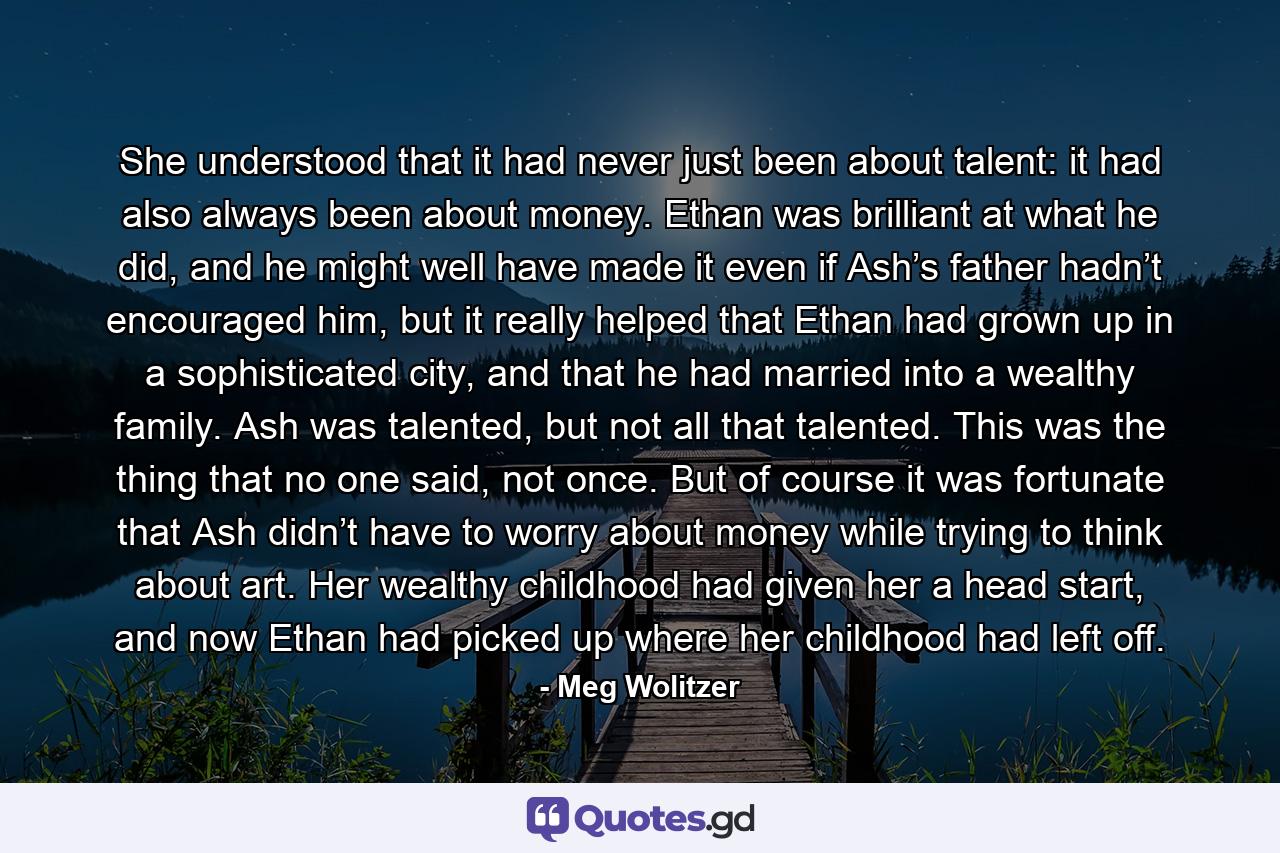 She understood that it had never just been about talent: it had also always been about money. Ethan was brilliant at what he did, and he might well have made it even if Ash’s father hadn’t encouraged him, but it really helped that Ethan had grown up in a sophisticated city, and that he had married into a wealthy family. Ash was talented, but not all that talented. This was the thing that no one said, not once. But of course it was fortunate that Ash didn’t have to worry about money while trying to think about art. Her wealthy childhood had given her a head start, and now Ethan had picked up where her childhood had left off. - Quote by Meg Wolitzer