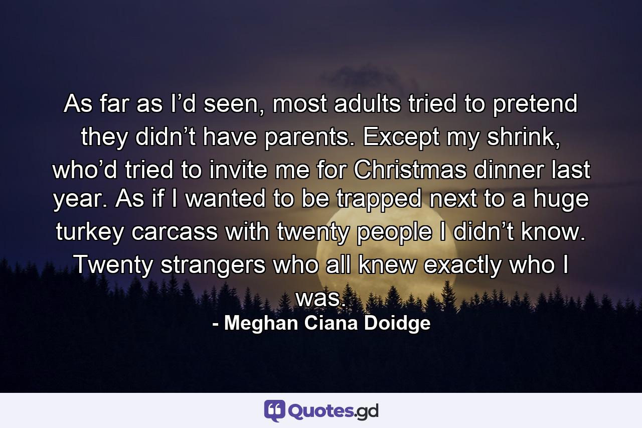 As far as I’d seen, most adults tried to pretend they didn’t have parents. Except my shrink, who’d tried to invite me for Christmas dinner last year. As if I wanted to be trapped next to a huge turkey carcass with twenty people I didn’t know. Twenty strangers who all knew exactly who I was. - Quote by Meghan Ciana Doidge