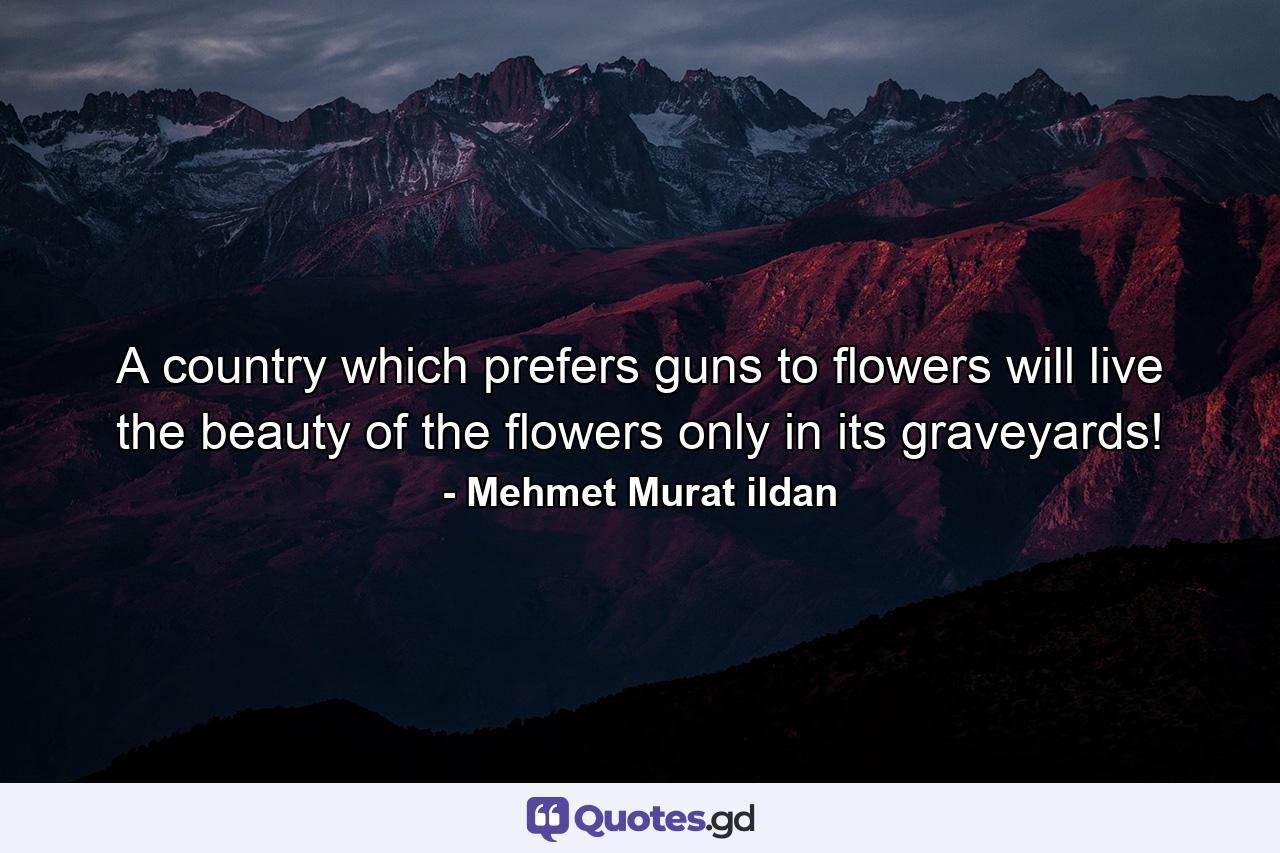 A country which prefers guns to flowers will live the beauty of the flowers only in its graveyards! - Quote by Mehmet Murat ildan