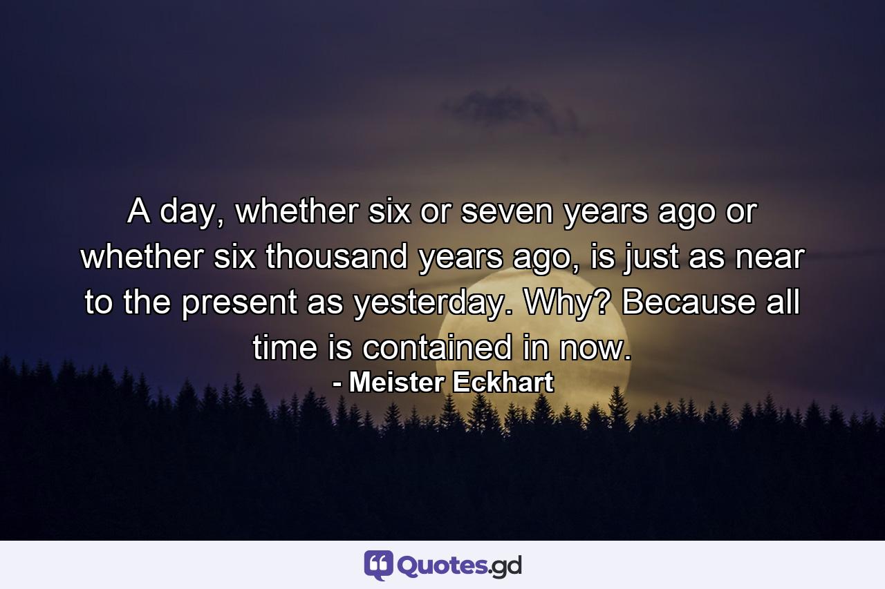 A day, whether six or seven years ago or whether six thousand years ago, is just as near to the present as yesterday. Why? Because all time is contained in now. - Quote by Meister Eckhart