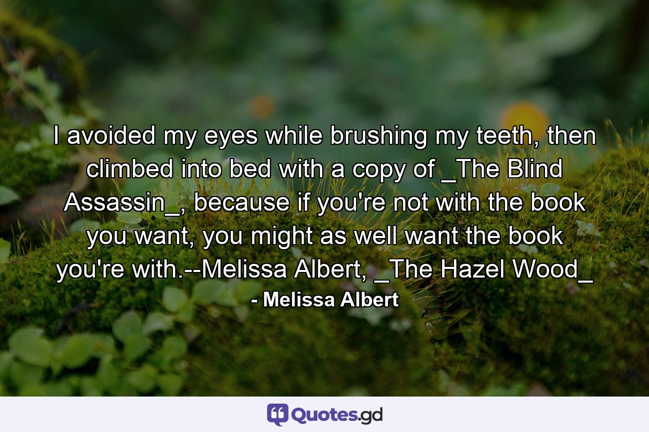 I avoided my eyes while brushing my teeth, then climbed into bed with a copy of _The Blind Assassin_, because if you're not with the book you want, you might as well want the book you're with.--Melissa Albert, _The Hazel Wood_ - Quote by Melissa Albert