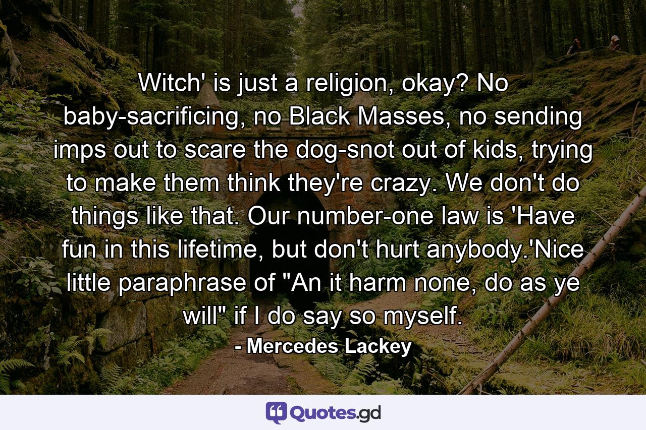 Witch' is just a religion, okay? No baby-sacrificing, no Black Masses, no sending imps out to scare the dog-snot out of kids, trying to make them think they're crazy. We don't do things like that. Our number-one law is 'Have fun in this lifetime, but don't hurt anybody.'Nice little paraphrase of 