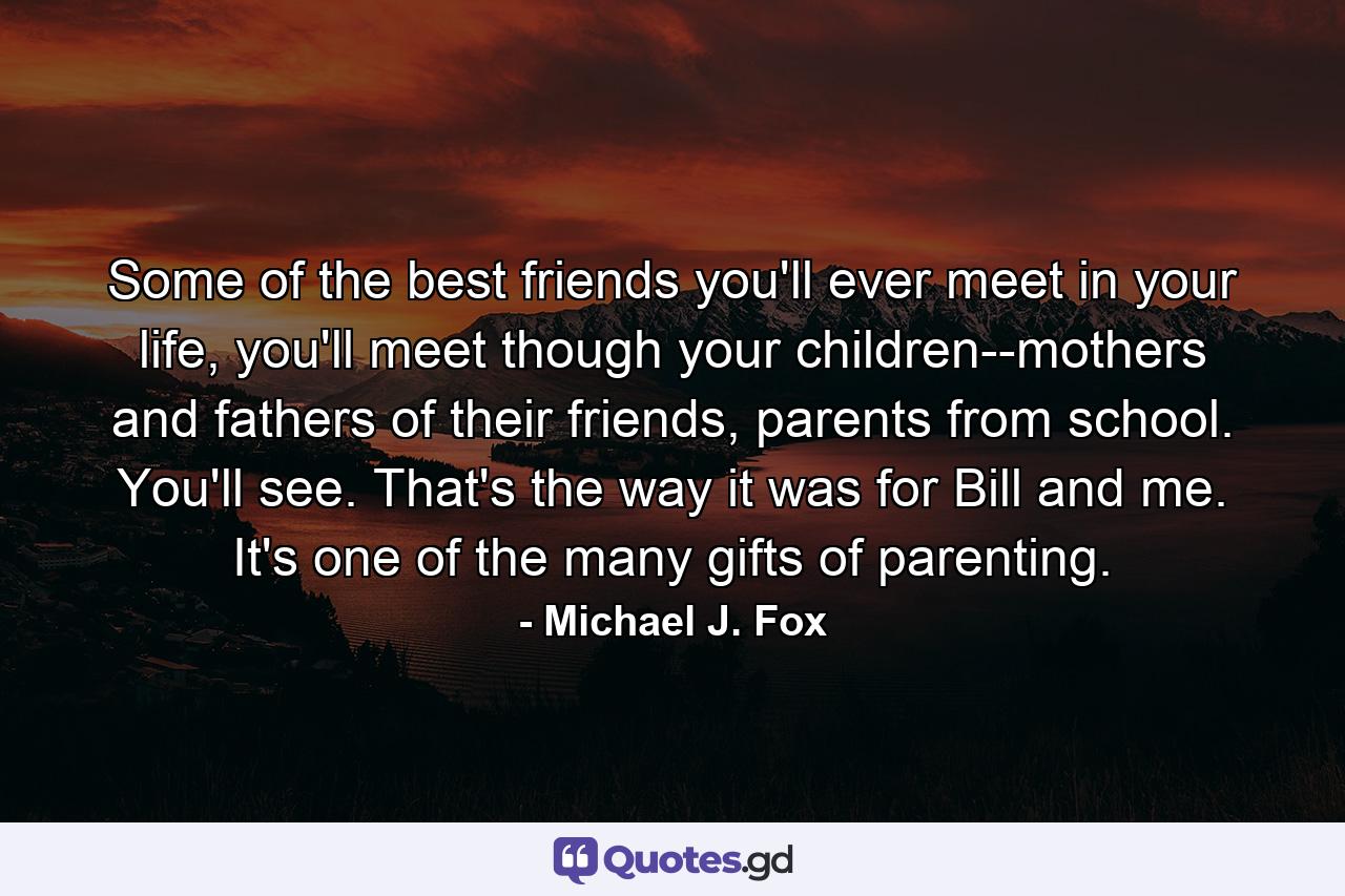 Some of the best friends you'll ever meet in your life, you'll meet though your children--mothers and fathers of their friends, parents from school. You'll see. That's the way it was for Bill and me. It's one of the many gifts of parenting. - Quote by Michael J. Fox
