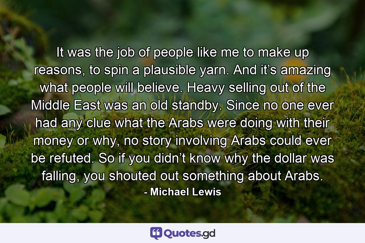 It was the job of people like me to make up reasons, to spin a plausible yarn. And it’s amazing what people will believe. Heavy selling out of the Middle East was an old standby. Since no one ever had any clue what the Arabs were doing with their money or why, no story involving Arabs could ever be refuted. So if you didn’t know why the dollar was falling, you shouted out something about Arabs. - Quote by Michael Lewis