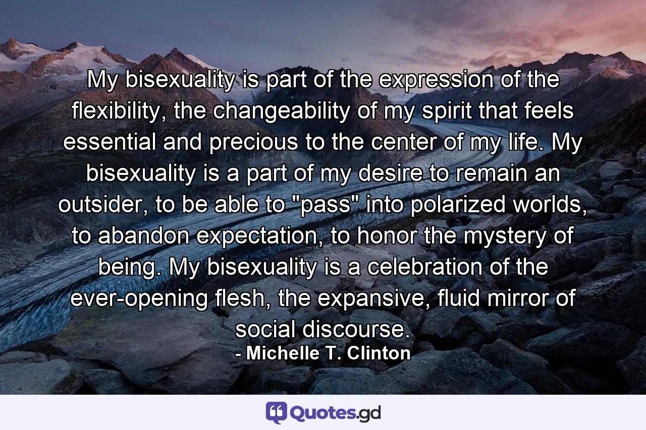 My bisexuality is part of the expression of the flexibility, the changeability of my spirit that feels essential and precious to the center of my life. My bisexuality is a part of my desire to remain an outsider, to be able to 