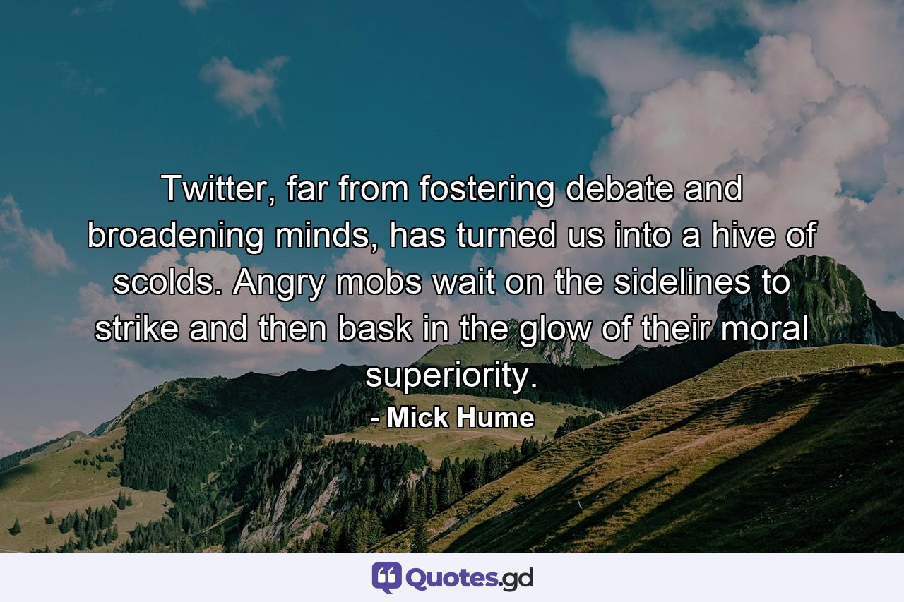 Twitter, far from fostering debate and broadening minds, has turned us into a hive of scolds. Angry mobs wait on the sidelines to strike and then bask in the glow of their moral superiority. - Quote by Mick Hume