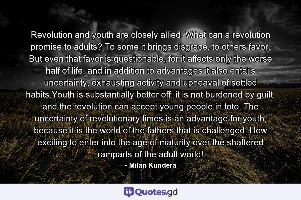 Revolution and youth are closely allied. What can a revolution promise to adults? To some it brings disgrace, to others favor. But even that favor is questionable, for it affects only the worse half of life, and in addition to advantages it also entails uncertainty, exhausting activity and upheaval of settled habits.Youth is substantially better off: it is not burdened by guilt, and the revolution can accept young people in toto. The uncertainty of revolutionary times is an advantage for youth, because it is the world of the fathers that is challenged. How exciting to enter into the age of maturity over the shattered ramparts of the adult world! - Quote by Milan Kundera