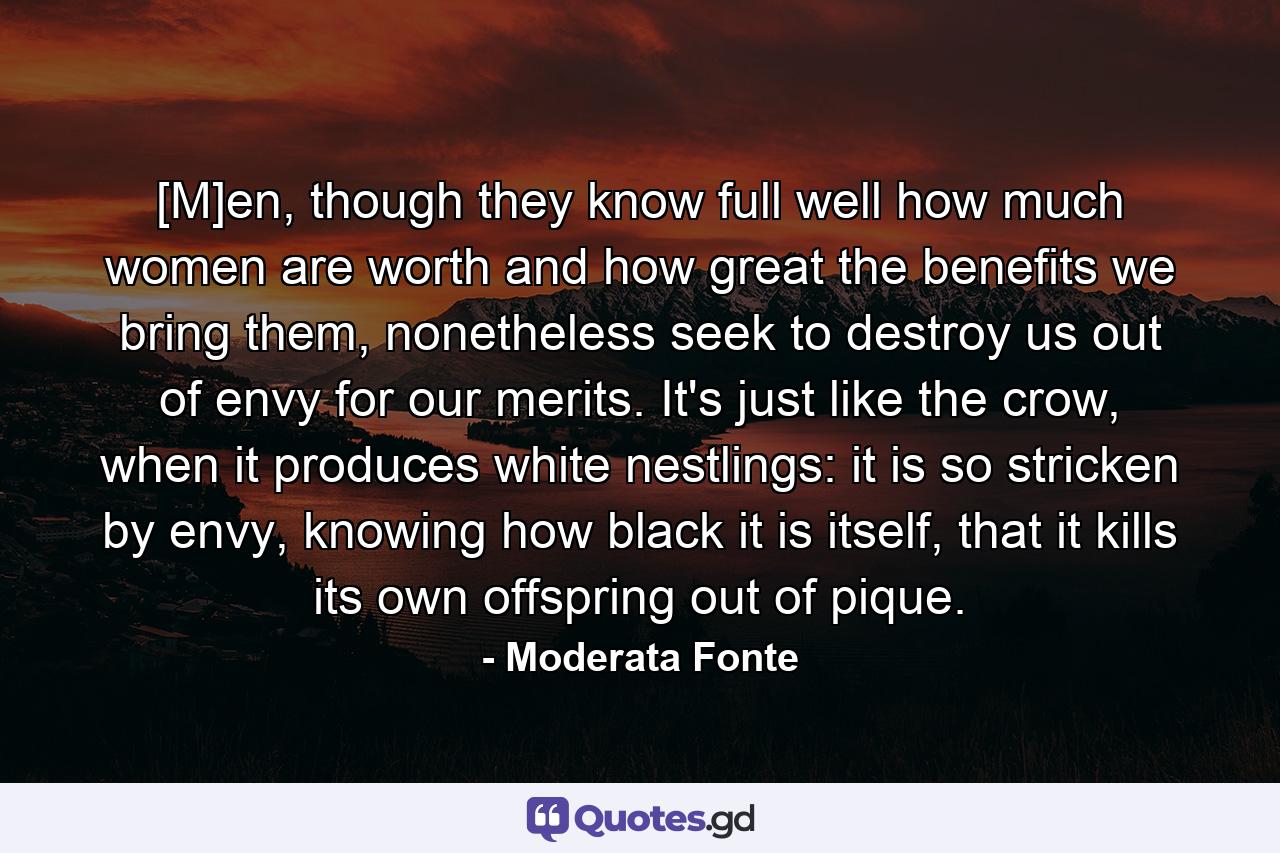 [M]en, though they know full well how much women are worth and how great the benefits we bring them, nonetheless seek to destroy us out of envy for our merits. It's just like the crow, when it produces white nestlings: it is so stricken by envy, knowing how black it is itself, that it kills its own offspring out of pique. - Quote by Moderata Fonte