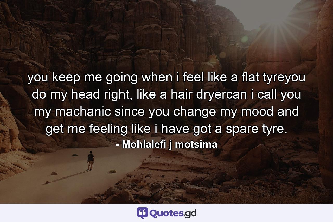 you keep me going when i feel like a flat tyreyou do my head right, like a hair dryercan i call you my machanic since you change my mood and get me feeling like i have got a spare tyre. - Quote by Mohlalefi j motsima