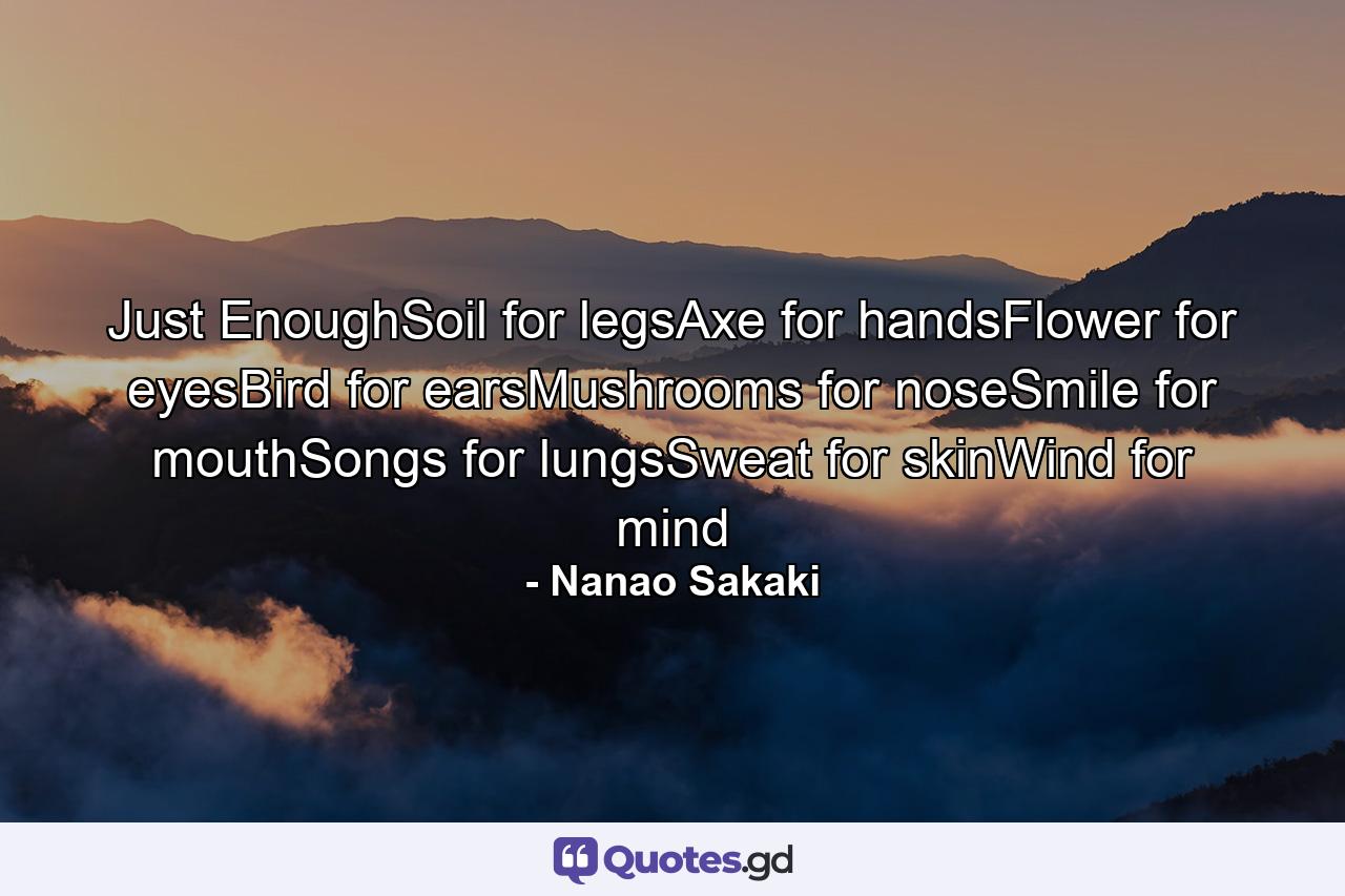 Just EnoughSoil for legsAxe for handsFlower for eyesBird for earsMushrooms for noseSmile for mouthSongs for lungsSweat for skinWind for mind - Quote by Nanao Sakaki