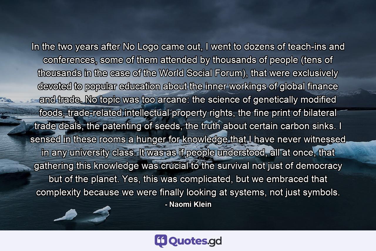 In the two years after No Logo came out, I went to dozens of teach-ins and conferences, some of them attended by thousands of people (tens of thousands in the case of the World Social Forum), that were exclusively devoted to popular education about the inner workings of global finance and trade. No topic was too arcane: the science of genetically modified foods, trade-related intellectual property rights, the fine print of bilateral trade deals, the patenting of seeds, the truth about certain carbon sinks. I sensed in these rooms a hunger for knowledge that I have never witnessed in any university class. It was as if people understood, all at once, that gathering this knowledge was crucial to the survival not just of democracy but of the planet. Yes, this was complicated, but we embraced that complexity because we were finally looking at systems, not just symbols. - Quote by Naomi Klein