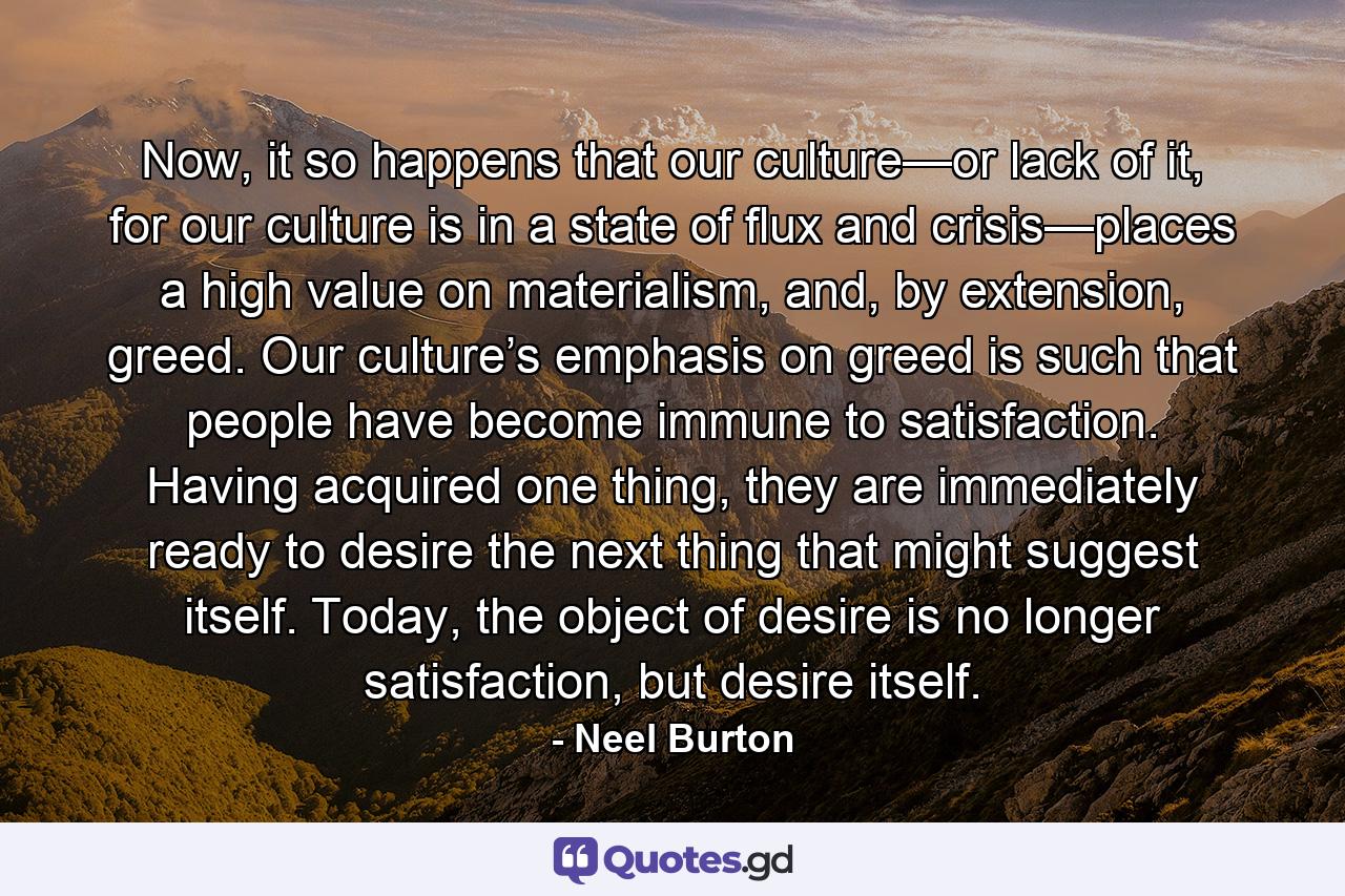 Now, it so happens that our culture—or lack of it, for our culture is in a state of flux and crisis—places a high value on materialism, and, by extension, greed. Our culture’s emphasis on greed is such that people have become immune to satisfaction. Having acquired one thing, they are immediately ready to desire the next thing that might suggest itself. Today, the object of desire is no longer satisfaction, but desire itself. - Quote by Neel Burton