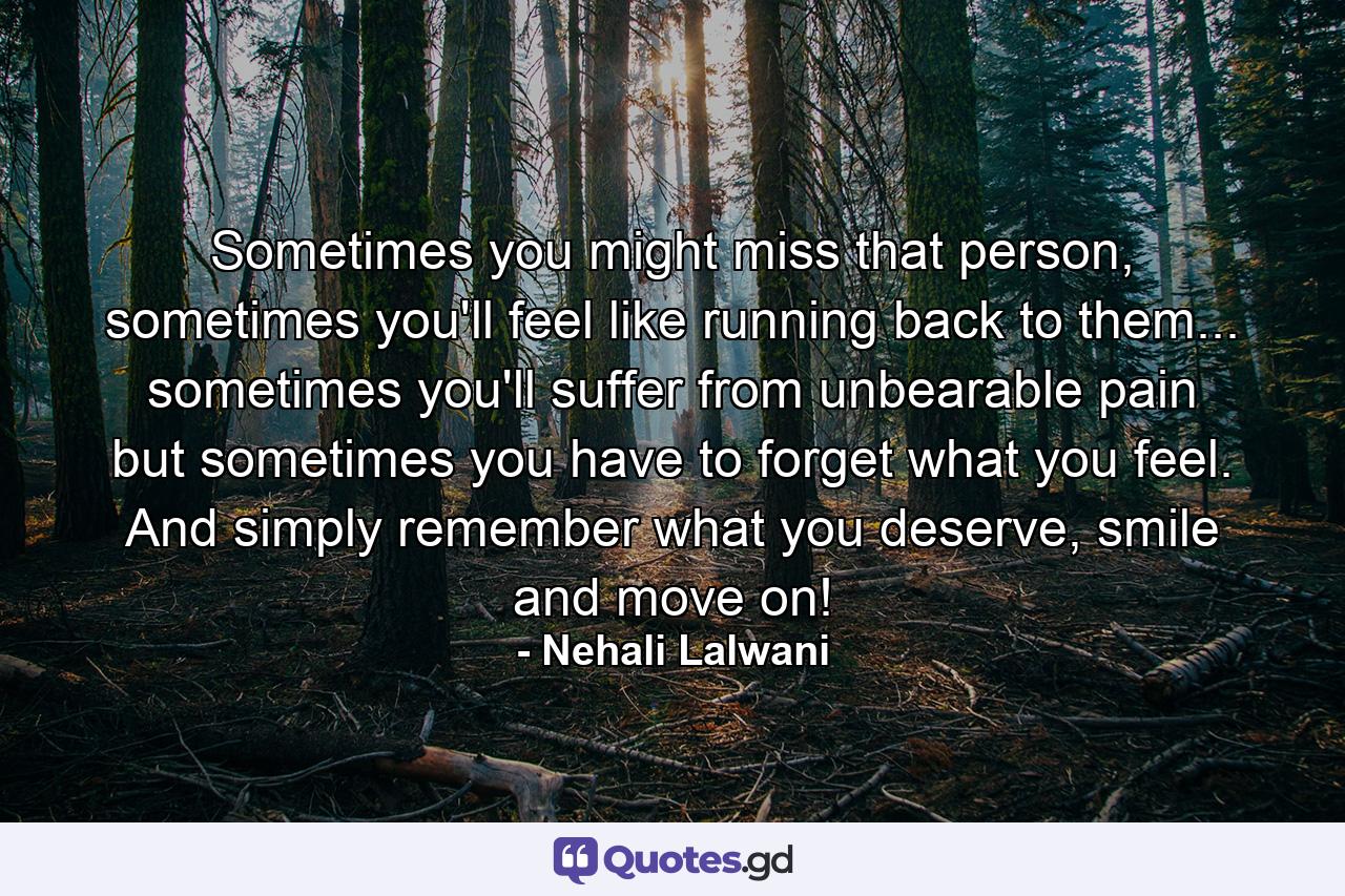 Sometimes you might miss that person, sometimes you'll feel like running back to them... sometimes you'll suffer from unbearable pain but sometimes you have to forget what you feel. And simply remember what you deserve, smile and move on! - Quote by Nehali Lalwani