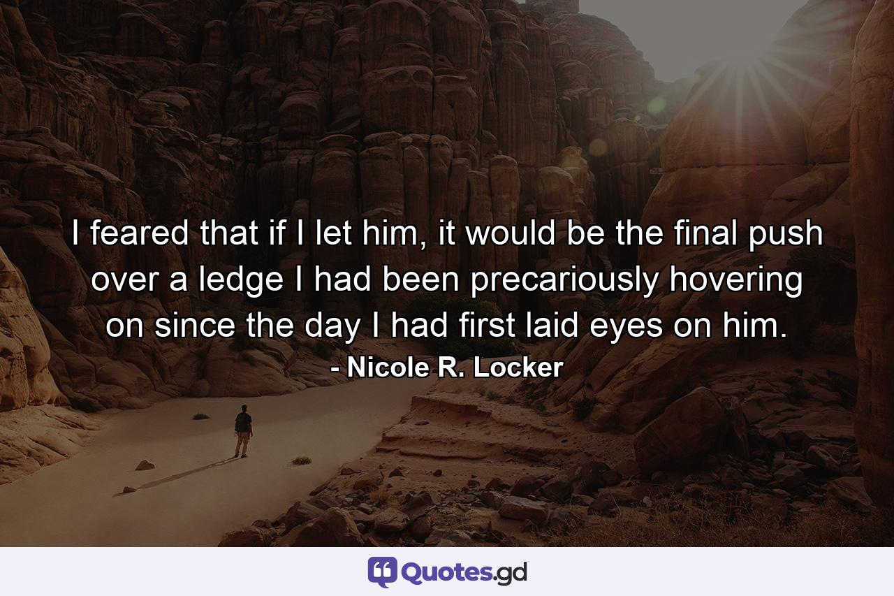 I feared that if I let him, it would be the final push over a ledge I had been precariously hovering on since the day I had first laid eyes on him. - Quote by Nicole R. Locker