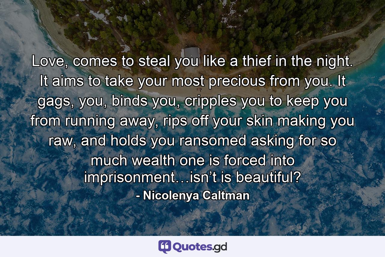 Love, comes to steal you like a thief in the night. It aims to take your most precious from you. It gags, you, binds you, cripples you to keep you from running away, rips off your skin making you raw, and holds you ransomed asking for so much wealth one is forced into imprisonment…isn’t is beautiful? - Quote by Nicolenya Caltman