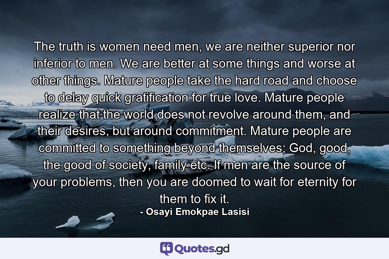 The truth is women need men, we are neither superior nor inferior to men. We are better at some things and worse at other things. Mature people take the hard road and choose to delay quick gratification for true love. Mature people realize that the world does not revolve around them, and their desires, but around commitment. Mature people are committed to something beyond themselves; God, good, the good of society, family etc. If men are the source of your problems, then you are doomed to wait for eternity for them to fix it. - Quote by Osayi Emokpae Lasisi