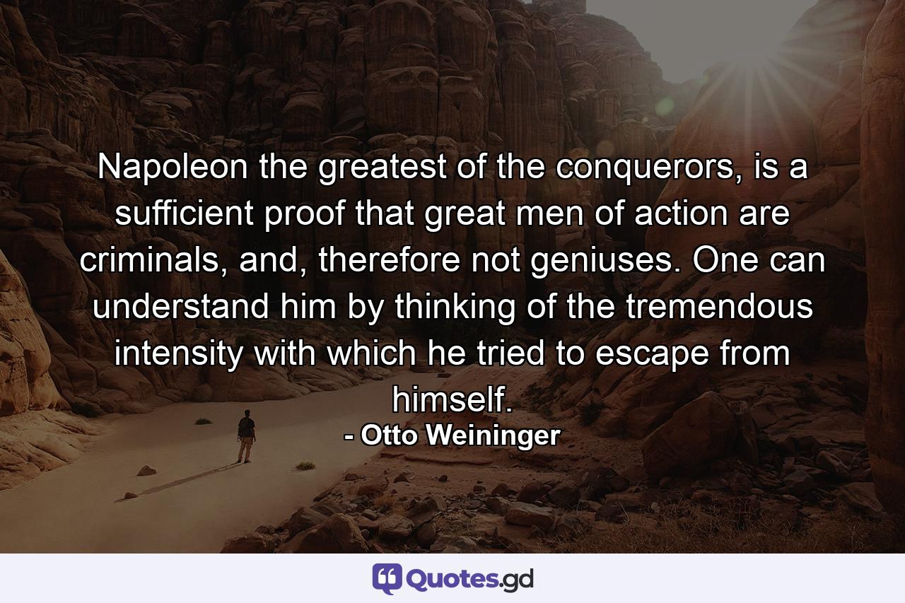 Napoleon the greatest of the conquerors, is a sufficient proof that great men of action are criminals, and, therefore not geniuses. One can understand him by thinking of the tremendous intensity with which he tried to escape from himself. - Quote by Otto Weininger