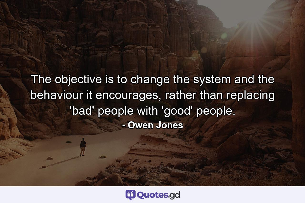 The objective is to change the system and the behaviour it encourages, rather than replacing 'bad' people with 'good' people. - Quote by Owen Jones