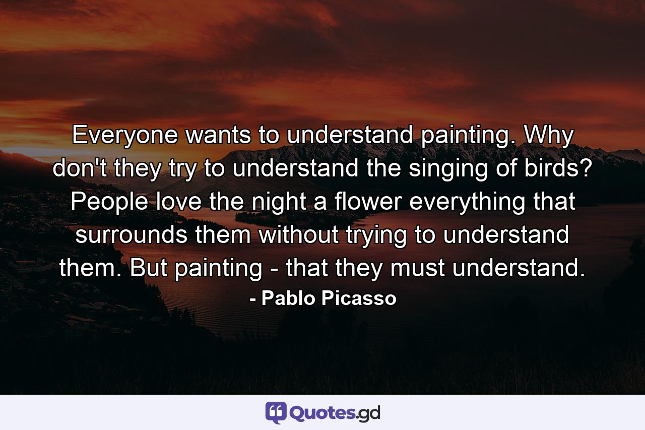 Everyone wants to understand painting. Why don't they try to understand the singing of birds? People love the night  a flower  everything that surrounds them without trying to understand them. But painting - that they must understand. - Quote by Pablo Picasso