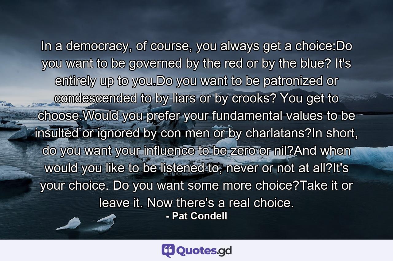 In a democracy, of course, you always get a choice:Do you want to be governed by the red or by the blue? It's entirely up to you.Do you want to be patronized or condescended to by liars or by crooks? You get to choose.Would you prefer your fundamental values to be insulted or ignored by con men or by charlatans?In short, do you want your influence to be zero or nil?And when would you like to be listened to, never or not at all?It's your choice. Do you want some more choice?Take it or leave it. Now there's a real choice. - Quote by Pat Condell