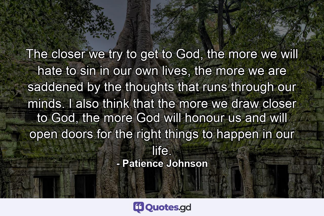 The closer we try to get to God, the more we will hate to sin in our own lives, the more we are saddened by the thoughts that runs through our minds. I also think that the more we draw closer to God, the more God will honour us and will open doors for the right things to happen in our life. - Quote by Patience Johnson