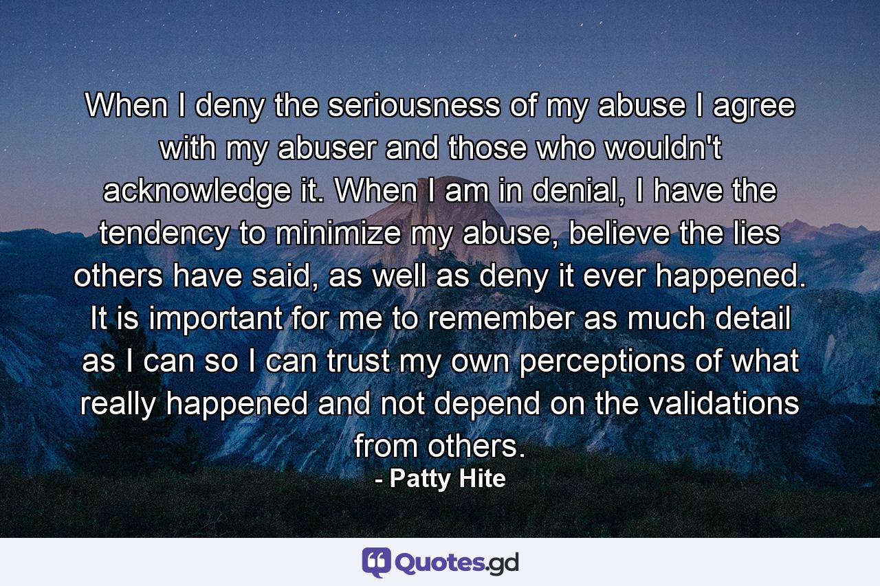 When I deny the seriousness of my abuse I agree with my abuser and those who wouldn't acknowledge it. When I am in denial, I have the tendency to minimize my abuse, believe the lies others have said, as well as deny it ever happened. It is important for me to remember as much detail as I can so I can trust my own perceptions of what really happened and not depend on the validations from others. - Quote by Patty Hite
