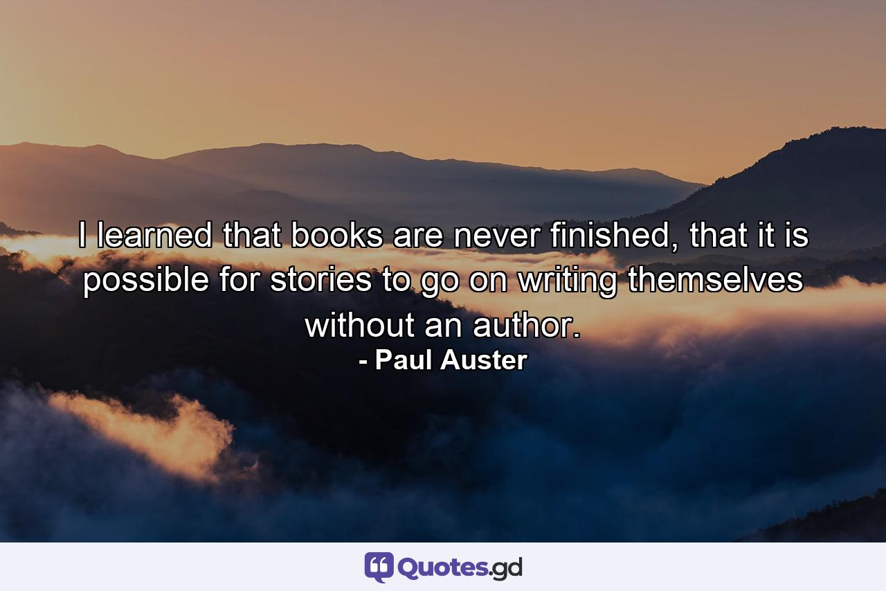 I learned that books are never finished, that it is possible for stories to go on writing themselves without an author. - Quote by Paul Auster