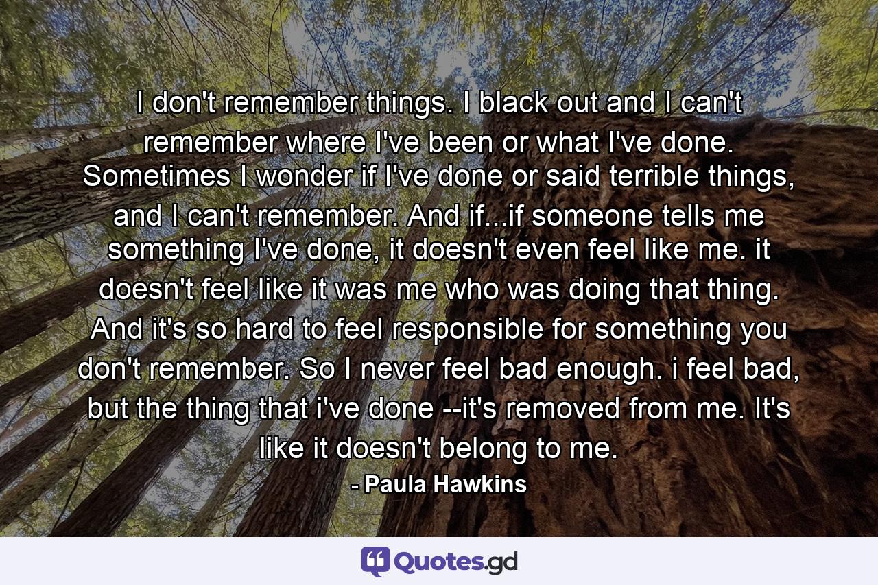 I don't remember things. I black out and I can't remember where I've been or what I've done. Sometimes I wonder if I've done or said terrible things, and I can't remember. And if...if someone tells me something I've done, it doesn't even feel like me. it doesn't feel like it was me who was doing that thing. And it's so hard to feel responsible for something you don't remember. So I never feel bad enough. i feel bad, but the thing that i've done --it's removed from me. It's like it doesn't belong to me. - Quote by Paula Hawkins