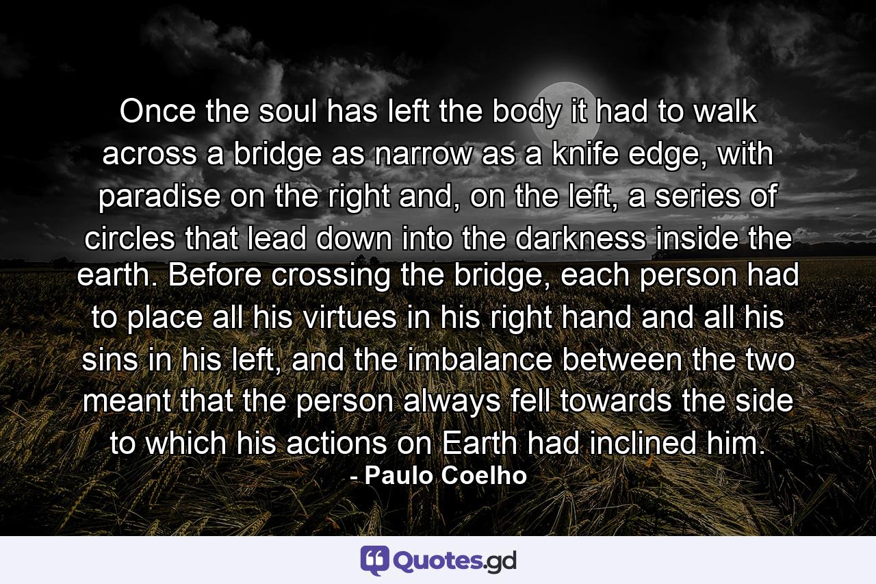 Once the soul has left the body it had to walk across a bridge as narrow as a knife edge, with paradise on the right and, on the left, a series of circles that lead down into the darkness inside the earth. Before crossing the bridge, each person had to place all his virtues in his right hand and all his sins in his left, and the imbalance between the two meant that the person always fell towards the side to which his actions on Earth had inclined him. - Quote by Paulo Coelho