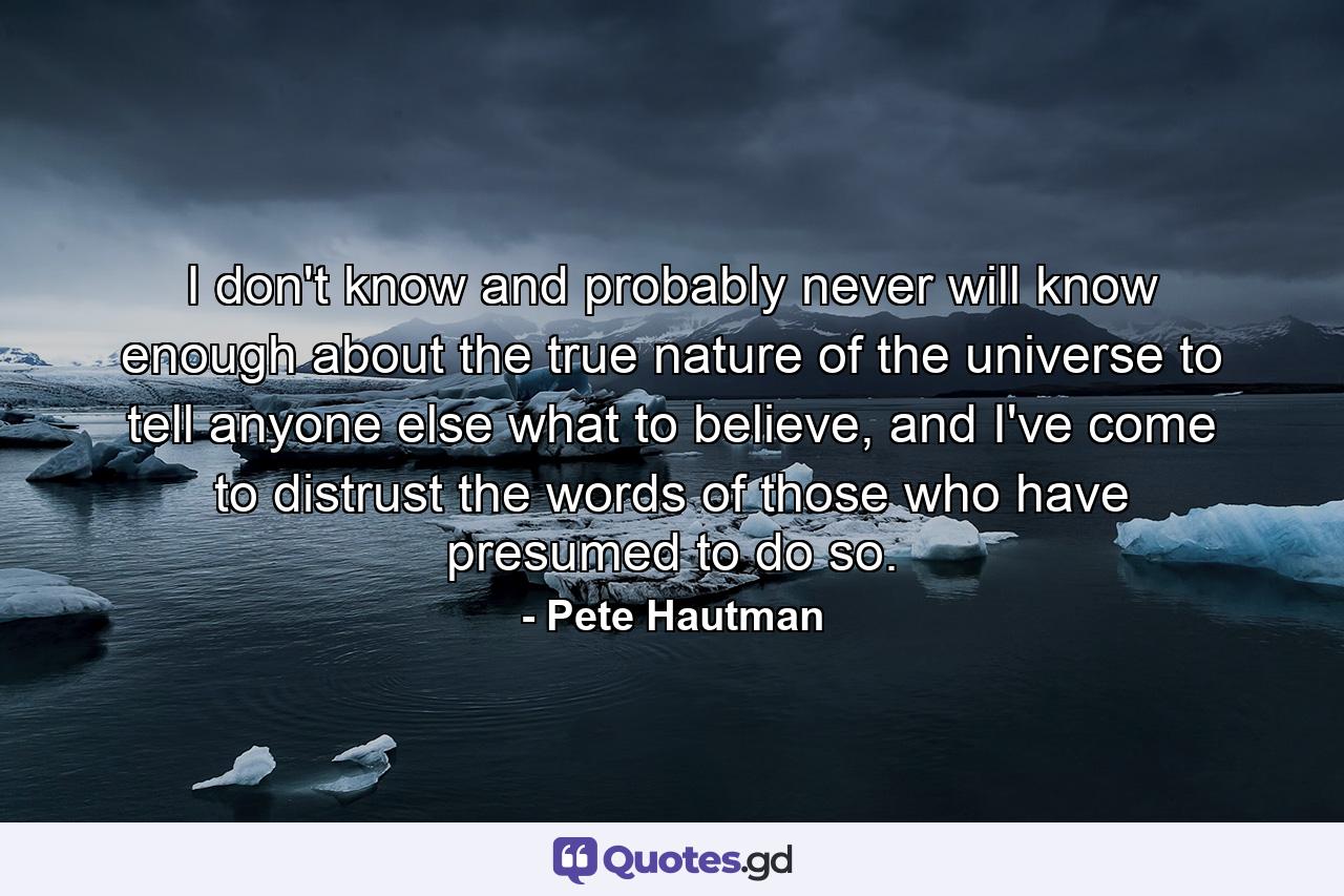 I don't know and probably never will know enough about the true nature of the universe to tell anyone else what to believe, and I've come to distrust the words of those who have presumed to do so. - Quote by Pete Hautman