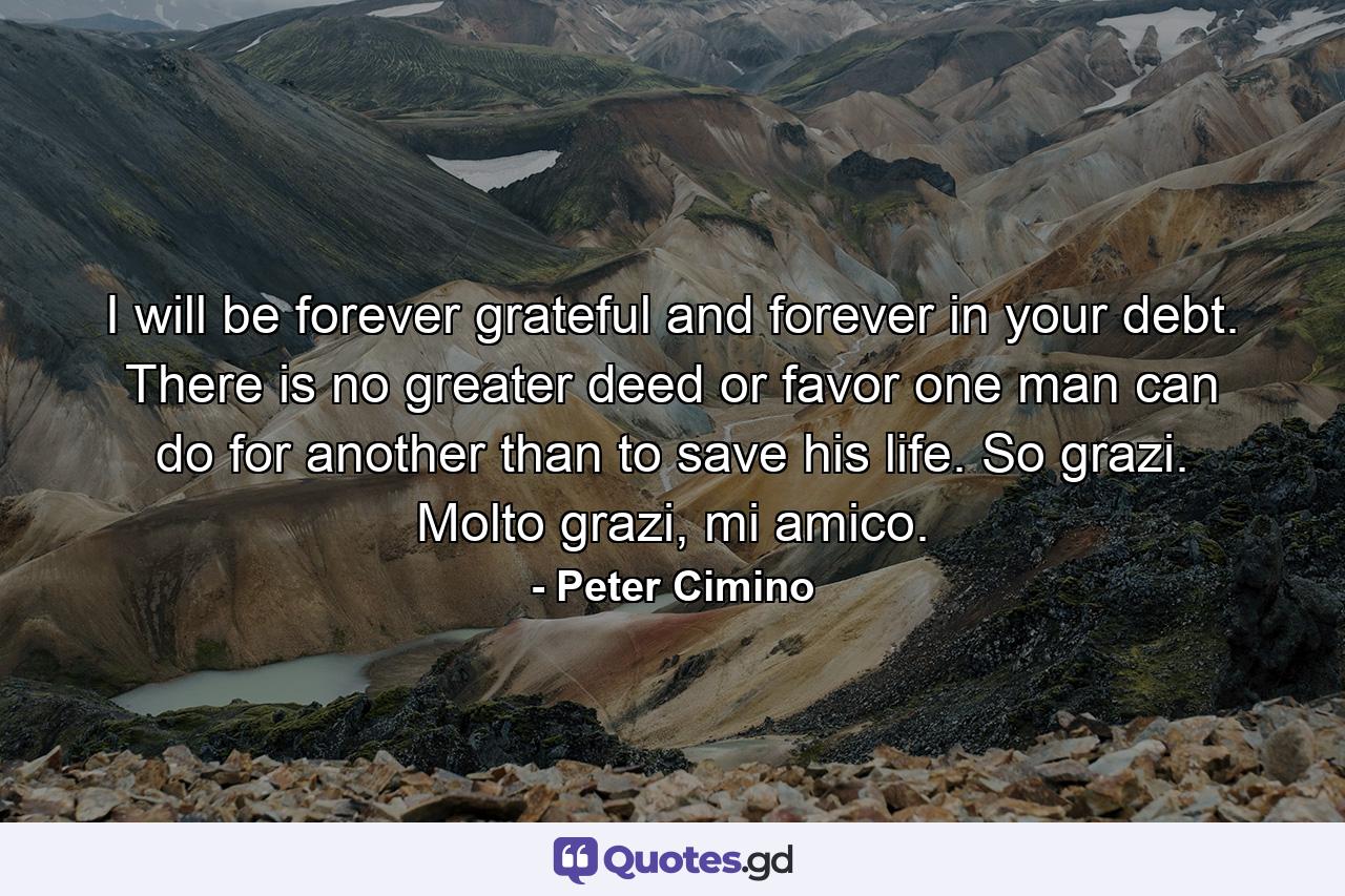 I will be forever grateful and forever in your debt. There is no greater deed or favor one man can do for another than to save his life. So grazi. Molto grazi, mi amico. - Quote by Peter Cimino