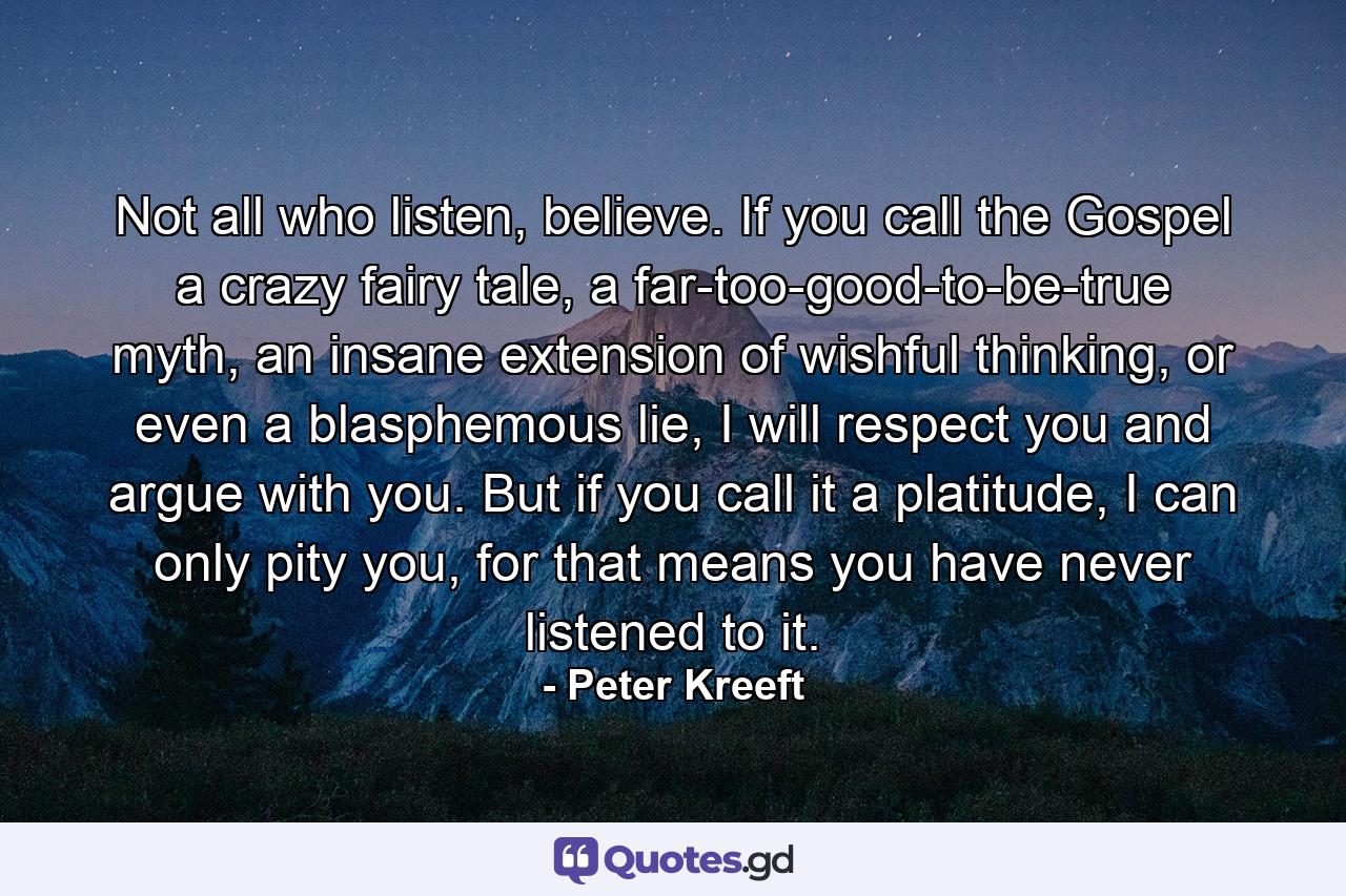 Not all who listen, believe. If you call the Gospel a crazy fairy tale, a far-too-good-to-be-true myth, an insane extension of wishful thinking, or even a blasphemous lie, I will respect you and argue with you. But if you call it a platitude, I can only pity you, for that means you have never listened to it. - Quote by Peter Kreeft