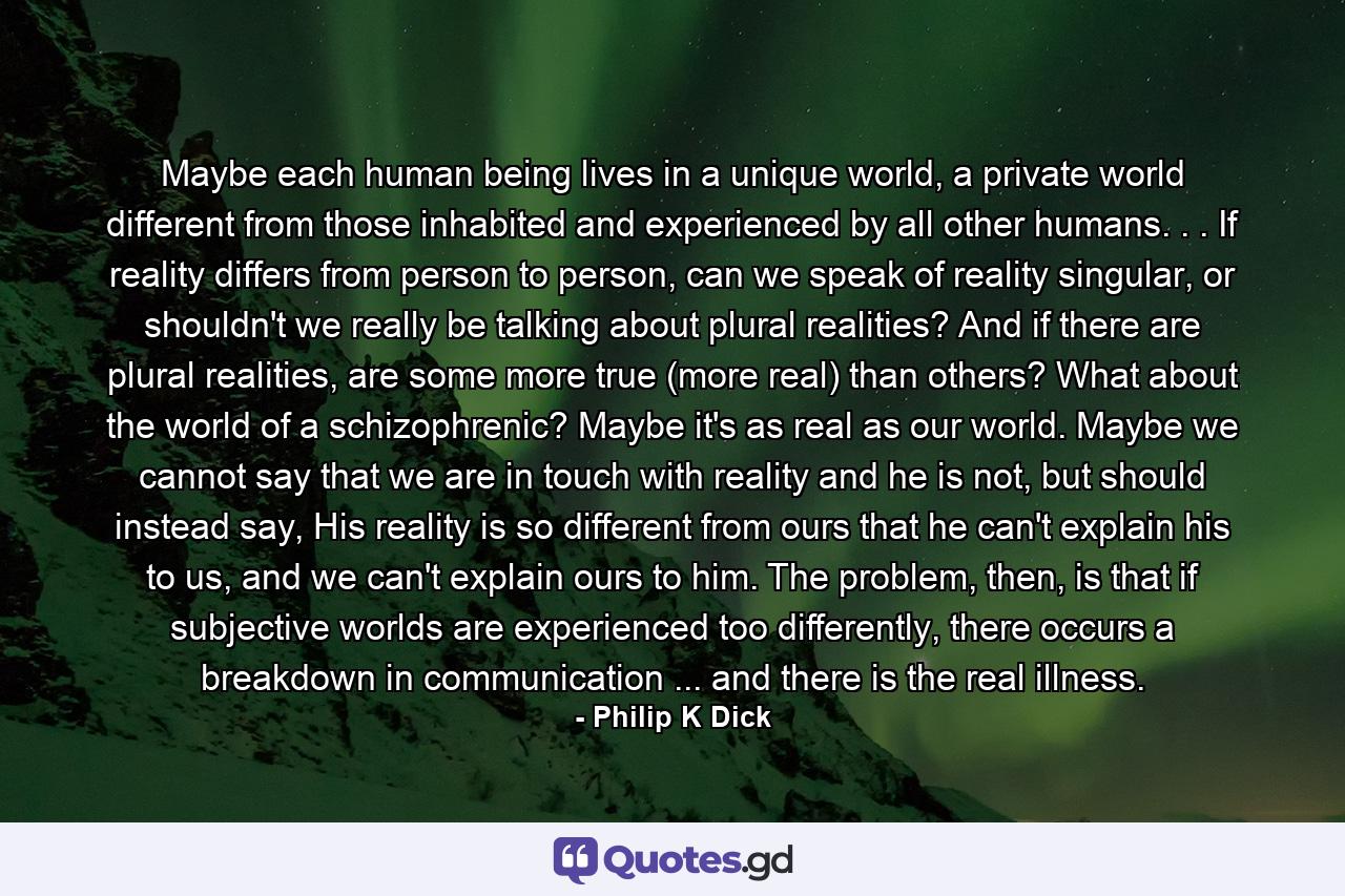 Maybe each human being lives in a unique world, a private world different from those inhabited and experienced by all other humans. . . If reality differs from person to person, can we speak of reality singular, or shouldn't we really be talking about plural realities? And if there are plural realities, are some more true (more real) than others? What about the world of a schizophrenic? Maybe it's as real as our world. Maybe we cannot say that we are in touch with reality and he is not, but should instead say, His reality is so different from ours that he can't explain his to us, and we can't explain ours to him. The problem, then, is that if subjective worlds are experienced too differently, there occurs a breakdown in communication ... and there is the real illness. - Quote by Philip K Dick