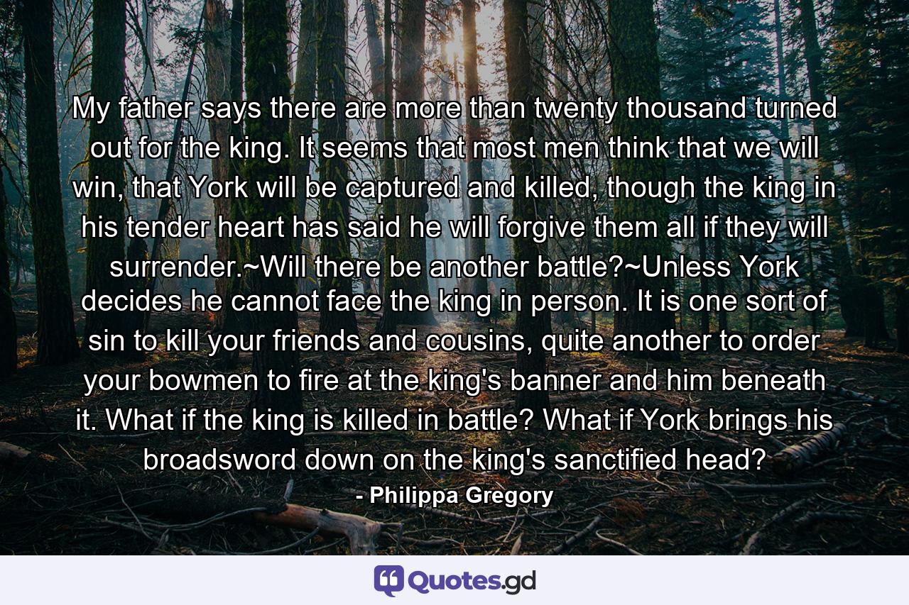 My father says there are more than twenty thousand turned out for the king. It seems that most men think that we will win, that York will be captured and killed, though the king in his tender heart has said he will forgive them all if they will surrender.~Will there be another battle?~Unless York decides he cannot face the king in person. It is one sort of sin to kill your friends and cousins, quite another to order your bowmen to fire at the king's banner and him beneath it. What if the king is killed in battle? What if York brings his broadsword down on the king's sanctified head? - Quote by Philippa Gregory