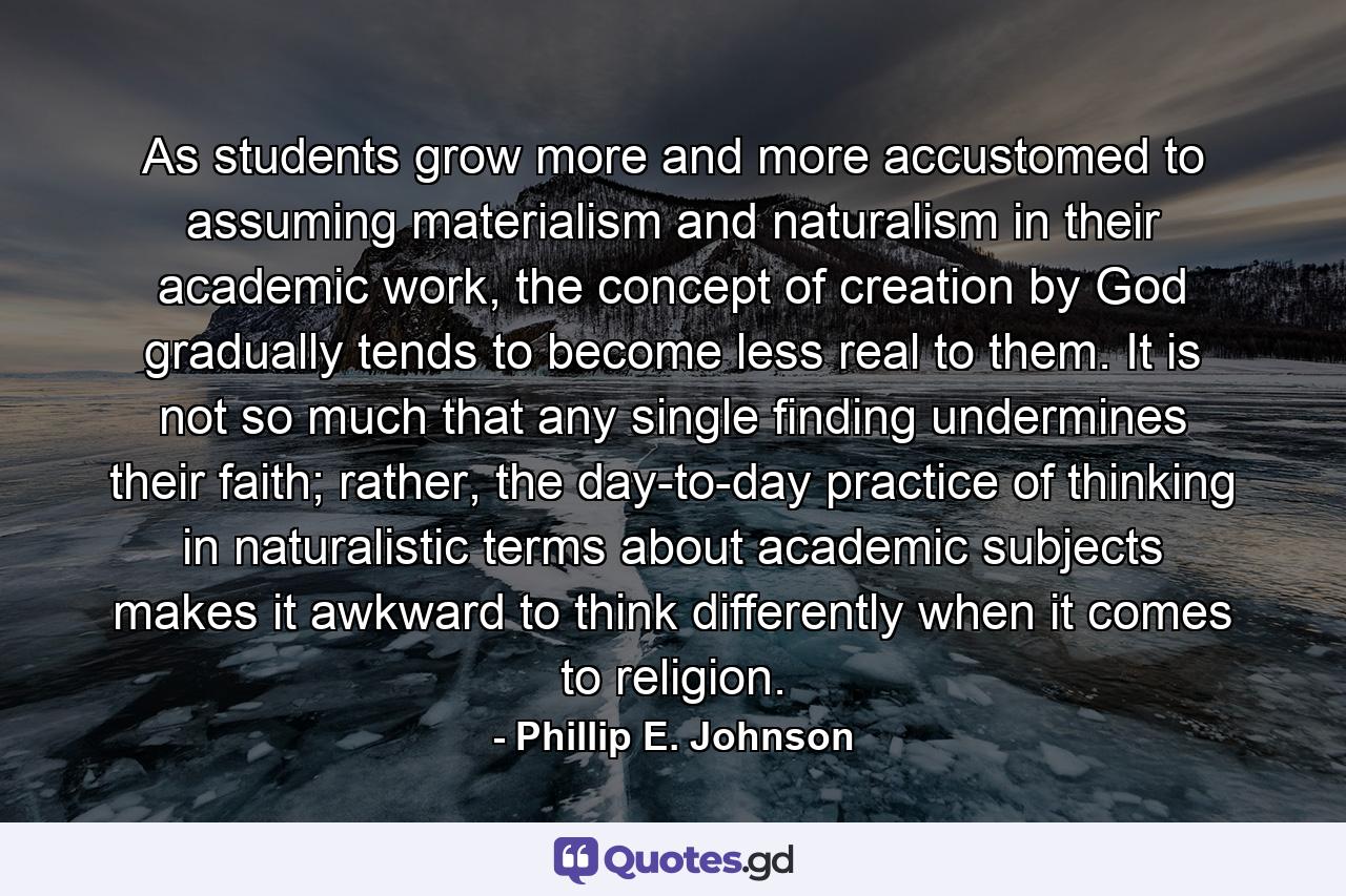 As students grow more and more accustomed to assuming materialism and naturalism in their academic work, the concept of creation by God gradually tends to become less real to them. It is not so much that any single finding undermines their faith; rather, the day-to-day practice of thinking in naturalistic terms about academic subjects makes it awkward to think differently when it comes to religion. - Quote by Phillip E. Johnson