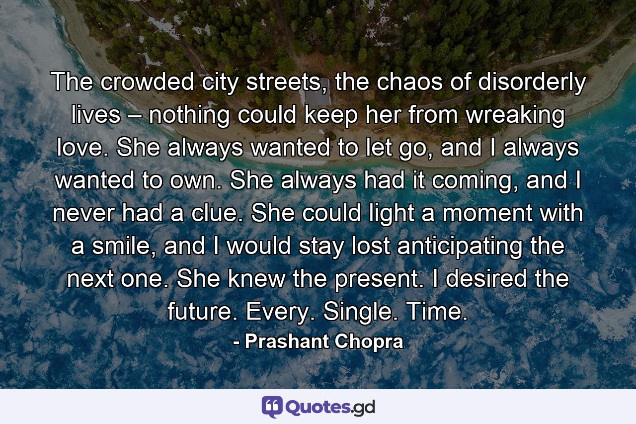 The crowded city streets, the chaos of disorderly lives – nothing could keep her from wreaking love. She always wanted to let go, and I always wanted to own. She always had it coming, and I never had a clue. She could light a moment with a smile, and I would stay lost anticipating the next one. She knew the present. I desired the future. Every. Single. Time. - Quote by Prashant Chopra