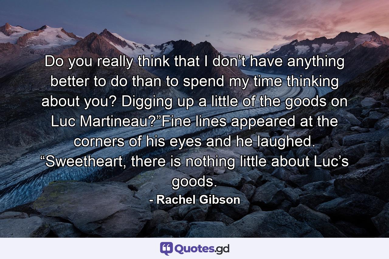 Do you really think that I don’t have anything better to do than to spend my time thinking about you? Digging up a little of the goods on Luc Martineau?”Fine lines appeared at the corners of his eyes and he laughed. “Sweetheart, there is nothing little about Luc’s goods. - Quote by Rachel Gibson