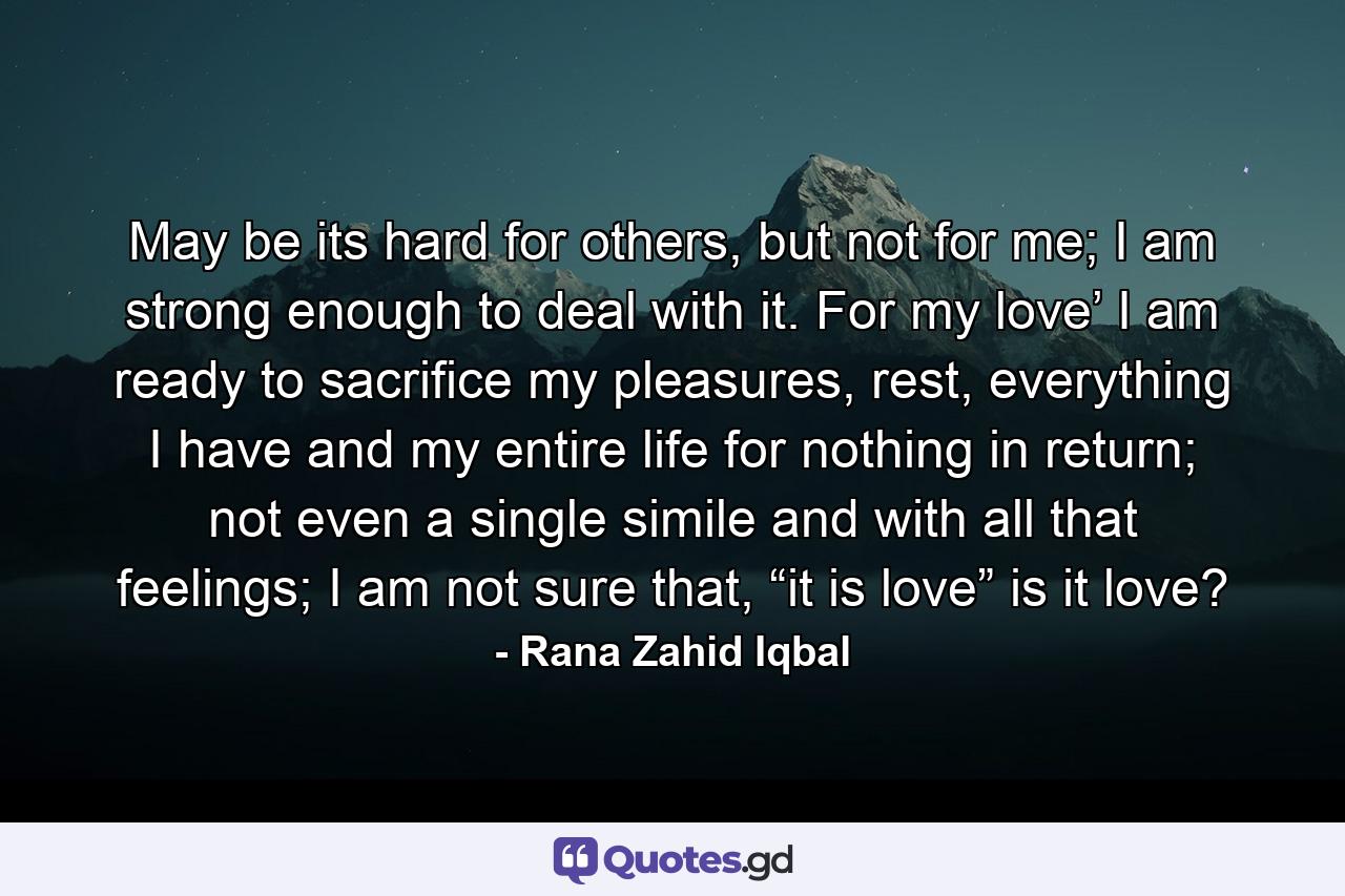 May be its hard for others, but not for me; I am strong enough to deal with it. For my love’ I am ready to sacrifice my pleasures, rest, everything I have and my entire life for nothing in return; not even a single simile and with all that feelings; I am not sure that, “it is love” is it love? - Quote by Rana Zahid Iqbal