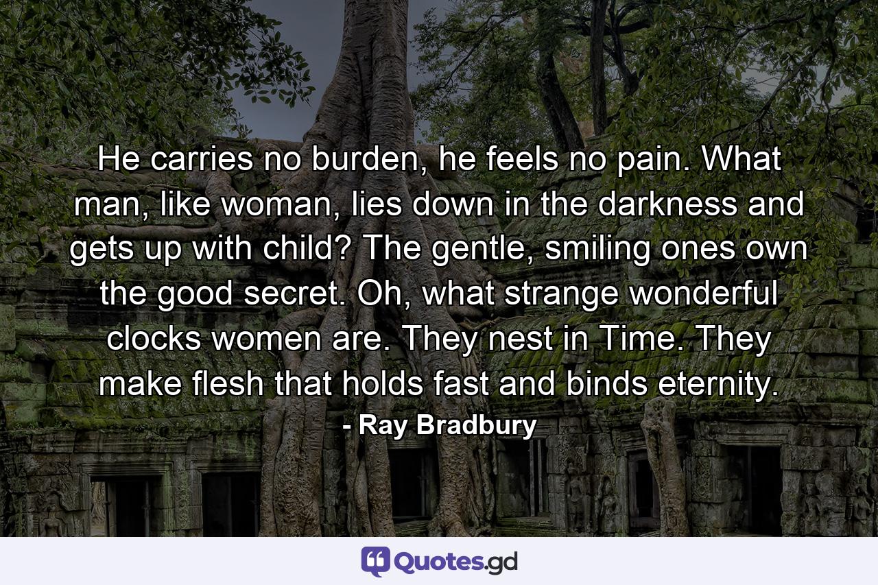 He carries no burden, he feels no pain. What man, like woman, lies down in the darkness and gets up with child? The gentle, smiling ones own the good secret. Oh, what strange wonderful clocks women are. They nest in Time. They make flesh that holds fast and binds eternity. - Quote by Ray Bradbury