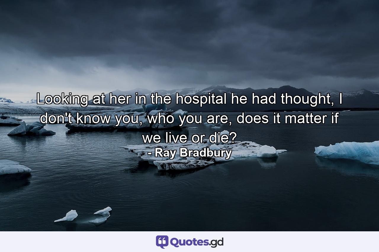 Looking at her in the hospital he had thought, I don't know you, who you are, does it matter if we live or die? - Quote by Ray Bradbury