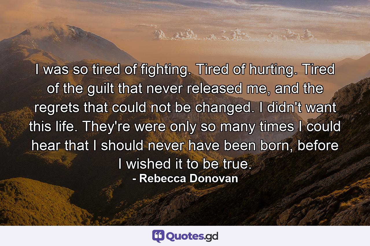 I was so tired of fighting. Tired of hurting. Tired of the guilt that never released me, and the regrets that could not be changed. I didn't want this life. They're were only so many times I could hear that I should never have been born, before I wished it to be true. - Quote by Rebecca Donovan