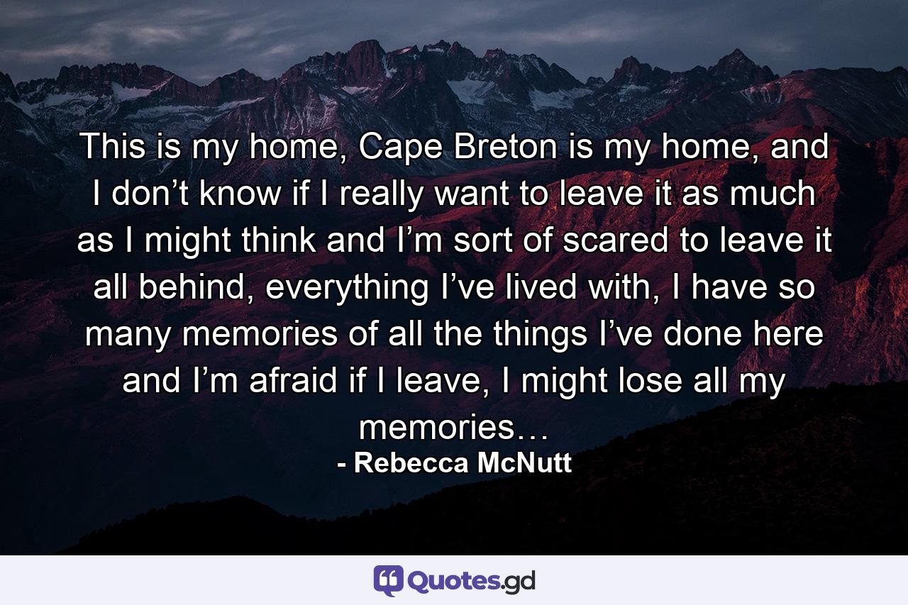 This is my home, Cape Breton is my home, and I don’t know if I really want to leave it as much as I might think and I’m sort of scared to leave it all behind, everything I’ve lived with, I have so many memories of all the things I’ve done here and I’m afraid if I leave, I might lose all my memories… - Quote by Rebecca McNutt