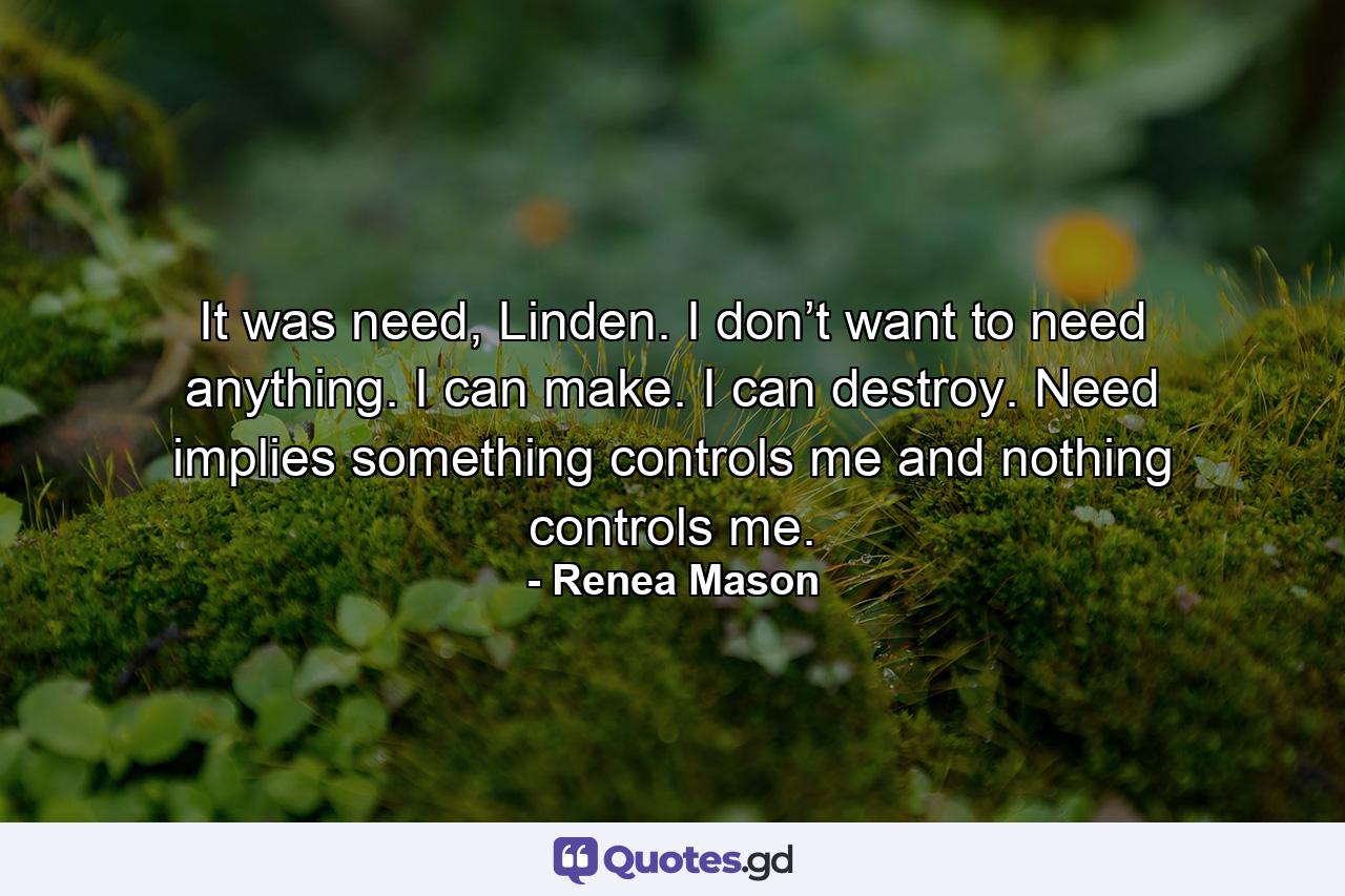 It was need, Linden. I don’t want to need anything. I can make. I can destroy. Need implies something controls me and nothing controls me. - Quote by Renea Mason