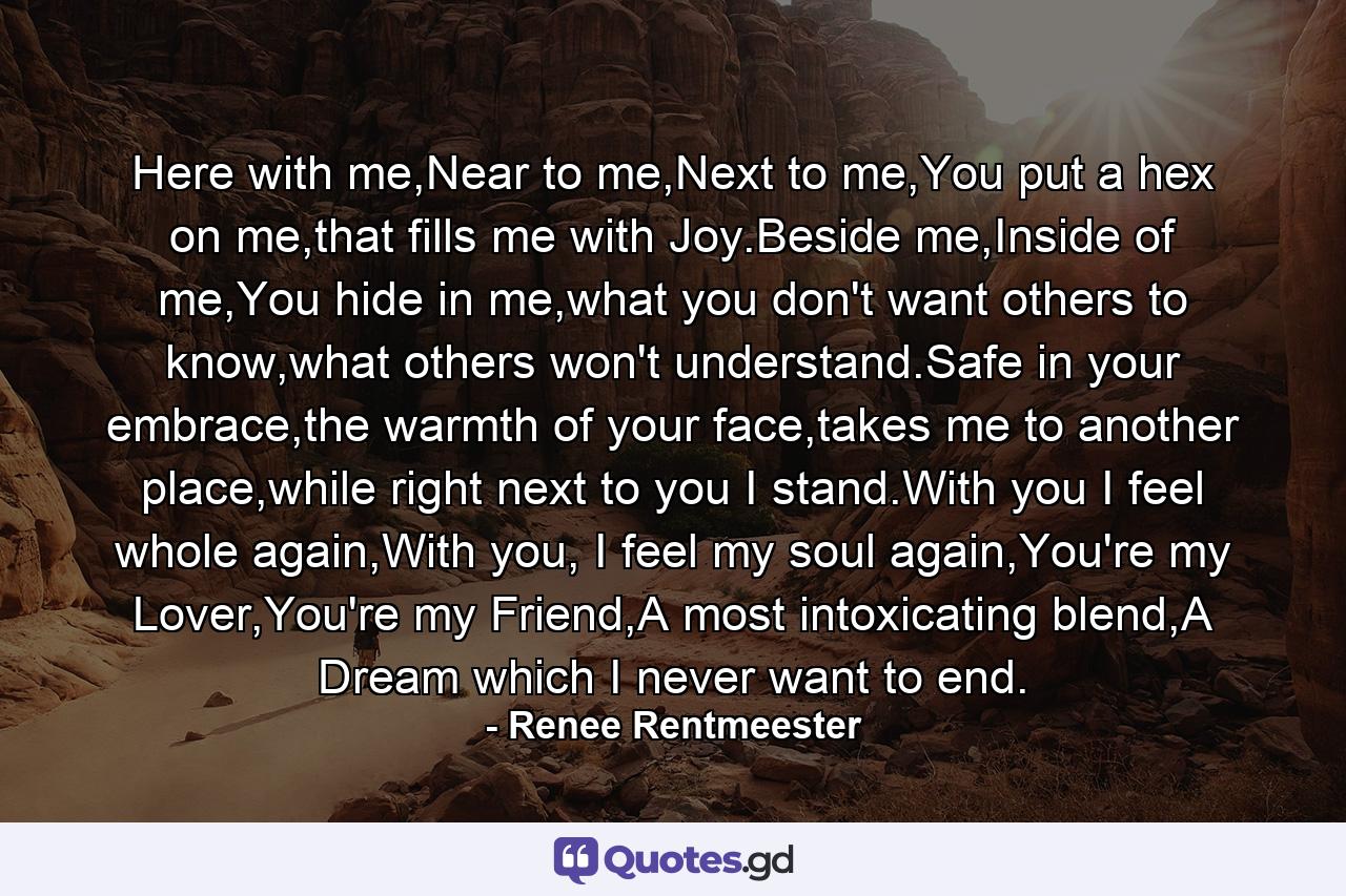 Here with me,Near to me,Next to me,You put a hex on me,that fills me with Joy.Beside me,Inside of me,You hide in me,what you don't want others to know,what others won't understand.Safe in your embrace,the warmth of your face,takes me to another place,while right next to you I stand.With you I feel whole again,With you, I feel my soul again,You're my Lover,You're my Friend,A most intoxicating blend,A Dream which I never want to end. - Quote by Renee Rentmeester