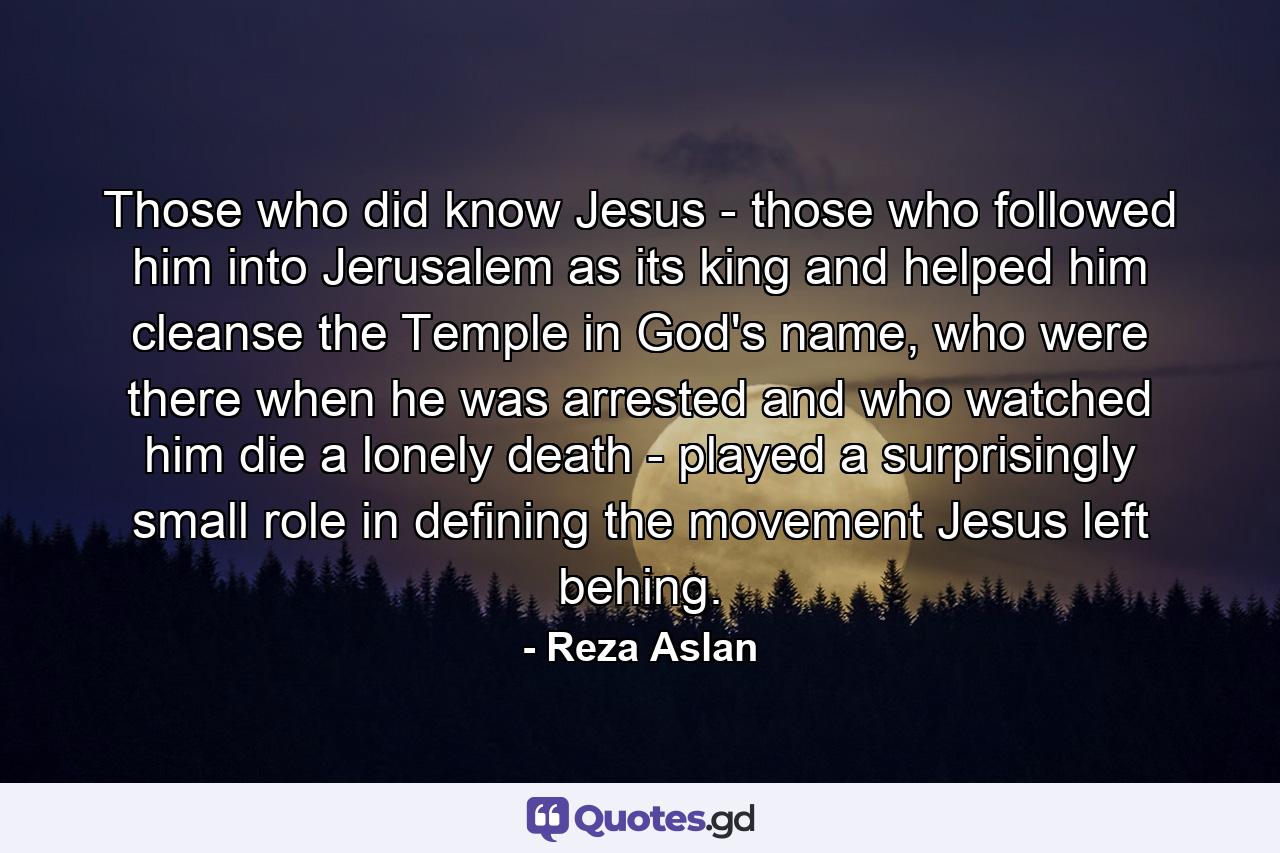 Those who did know Jesus - those who followed him into Jerusalem as its king and helped him cleanse the Temple in God's name, who were there when he was arrested and who watched him die a lonely death - played a surprisingly small role in defining the movement Jesus left behing. - Quote by Reza Aslan