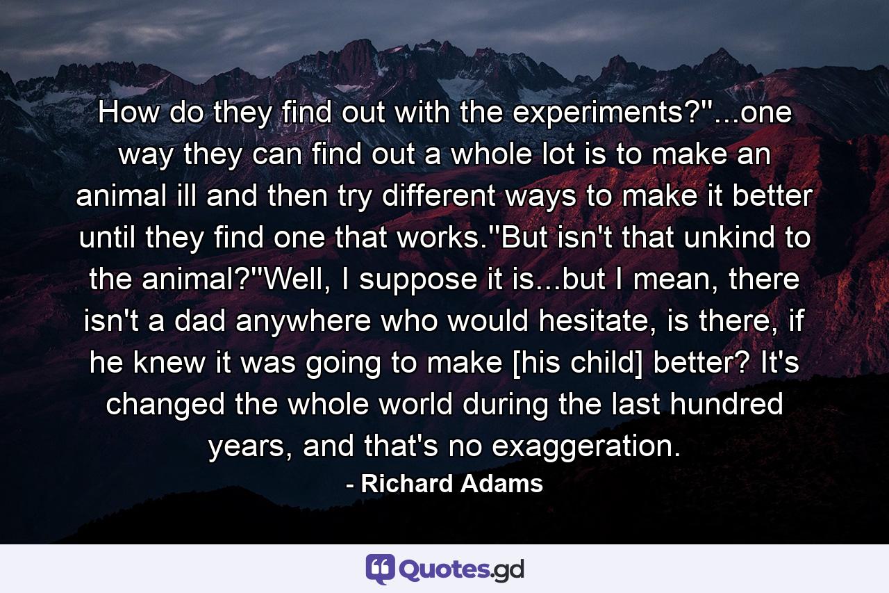 How do they find out with the experiments?''...one way they can find out a whole lot is to make an animal ill and then try different ways to make it better until they find one that works.''But isn't that unkind to the animal?''Well, I suppose it is...but I mean, there isn't a dad anywhere who would hesitate, is there, if he knew it was going to make [his child] better? It's changed the whole world during the last hundred years, and that's no exaggeration. - Quote by Richard Adams