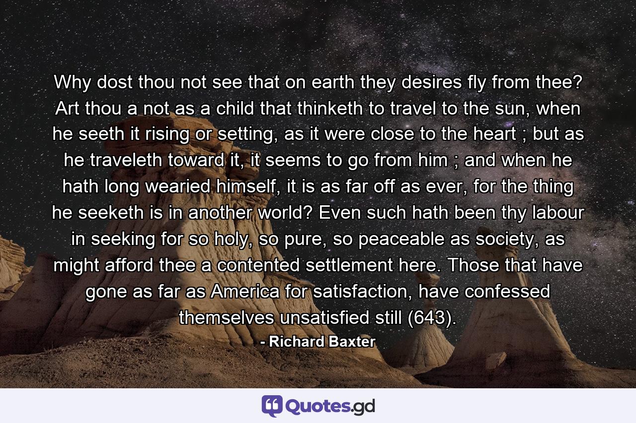 Why dost thou not see that on earth they desires fly from thee? Art thou a not as a child that thinketh to travel to the sun, when he seeth it rising or setting, as it were close to the heart ; but as he traveleth toward it, it seems to go from him ; and when he hath long wearied himself, it is as far off as ever, for the thing he seeketh is in another world? Even such hath been thy labour in seeking for so holy, so pure, so peaceable as society, as might afford thee a contented settlement here. Those that have gone as far as America for satisfaction, have confessed themselves unsatisfied still (643). - Quote by Richard Baxter